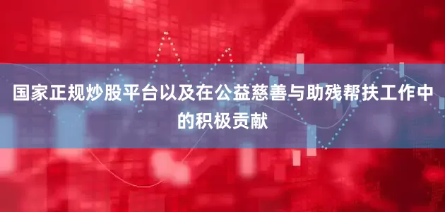 国家正规炒股平台以及在公益慈善与助残帮扶工作中的积极贡献