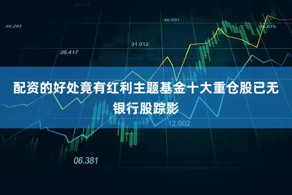 配资的好处竟有红利主题基金十大重仓股已无银行股踪影
