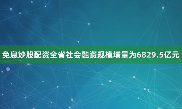 免息炒股配资全省社会融资规模增量为6829.5亿元