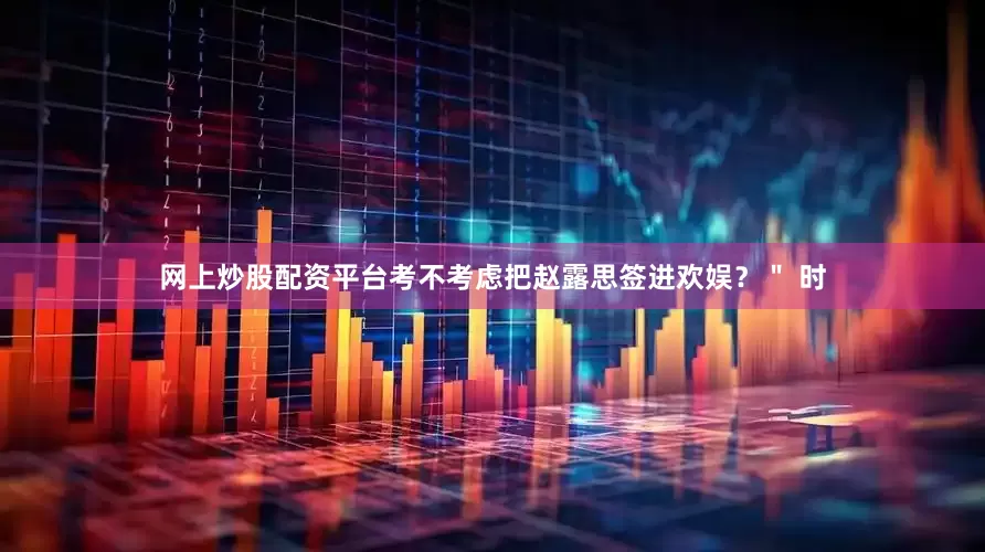 网上炒股配资平台考不考虑把赵露思签进欢娱？＂ 时